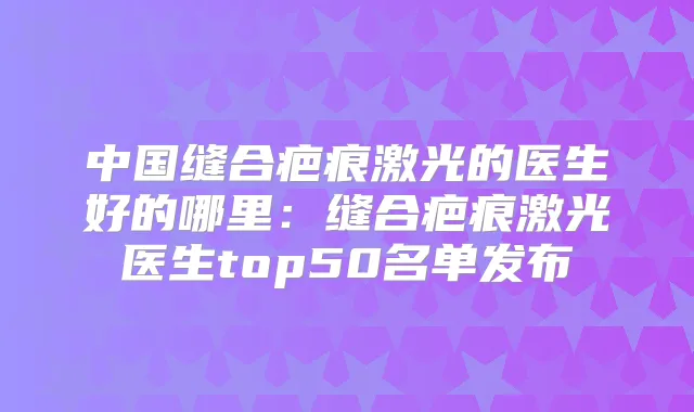 中国缝合疤痕激光的医生好的哪里：缝合疤痕激光医生top50名单发布