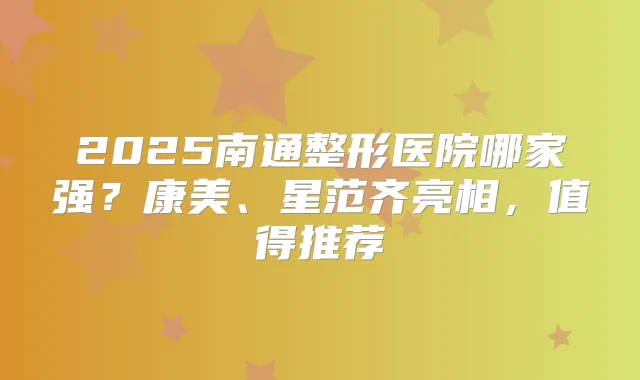 2025南通整形医院哪家强?康美、星范齐亮相,值得推荐