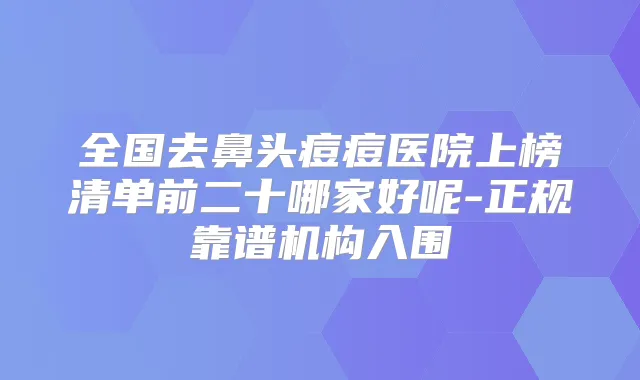 全国去鼻头痘痘医院上榜清单前二十哪家好呢-正规靠谱机构入围
