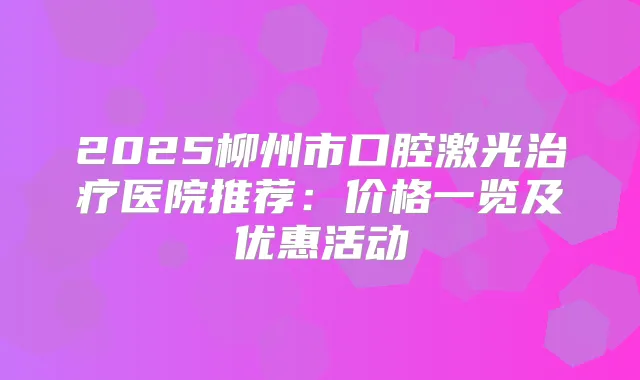 2025柳州市口腔激光医院推荐：价格一览及优惠活动
