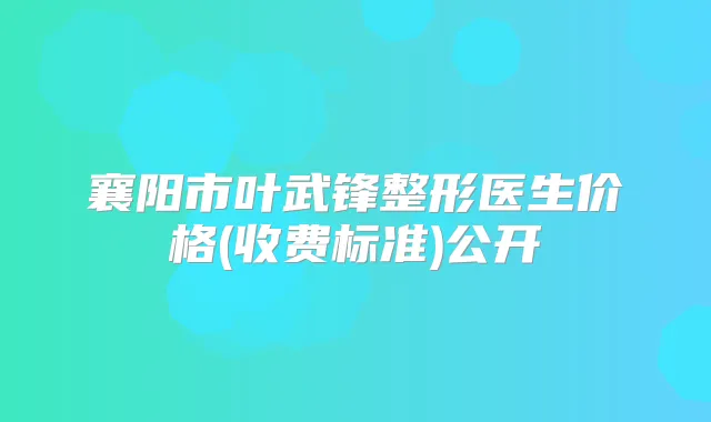 襄阳市叶武锋整形医生价格(收费标准)公开