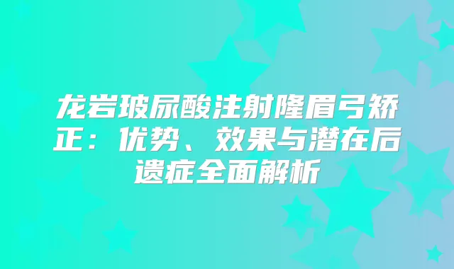 龙岩玻尿酸注射隆眉弓矫正:优势、效果与潜在后遗症全面解析