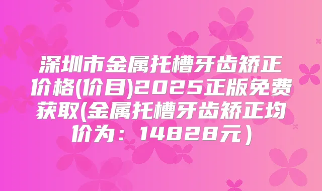 深圳市金属托槽牙齿矫正价格(价目)2025正版免费获取(金属托槽牙齿矫正均价为:14828元)