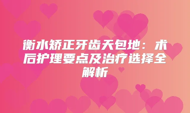 衡水矫正牙齿天包地：术后护理要点及选择全解析