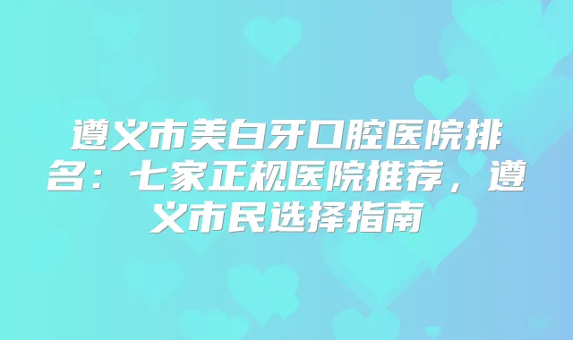 遵义市美白牙口腔医院排名：七家正规医院推荐，遵义市民选择指南