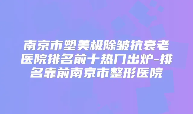 南京市塑美极除皱抗衰老医院排名前十热门出炉-排名靠前南京市整形医院