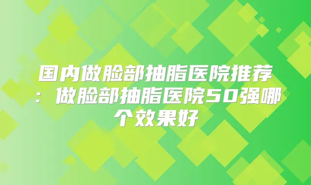 国内做脸部抽脂医院推荐：做脸部抽脂医院50强哪个效果好