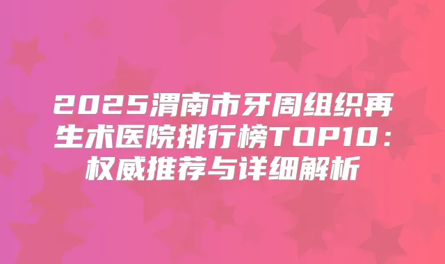 2025渭南市牙周组织再生术医院排行榜TOP10：推荐与详细解析