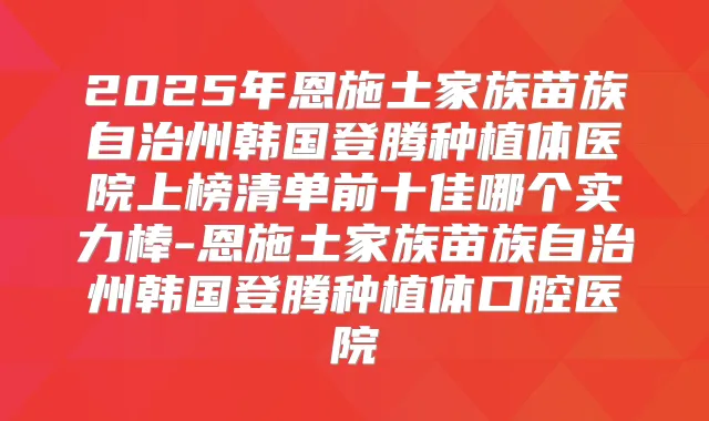 2025年恩施土家族苗族自治州韩国登腾种植体医院上榜清单前十佳哪个实力棒-恩施土家族苗族自治州韩国登腾种植体口腔医院
