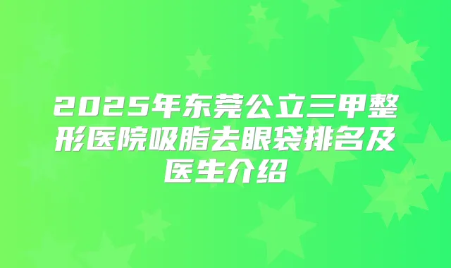 2025年东莞公立三甲整形医院吸脂去眼袋排名及医生介绍