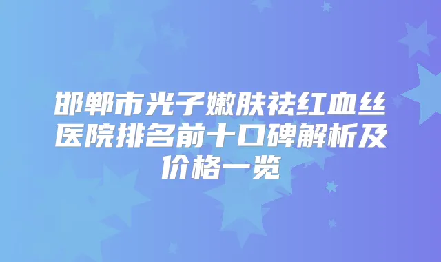 邯郸市光子嫩肤祛红血丝医院排名前十口碑解析及价格一览
