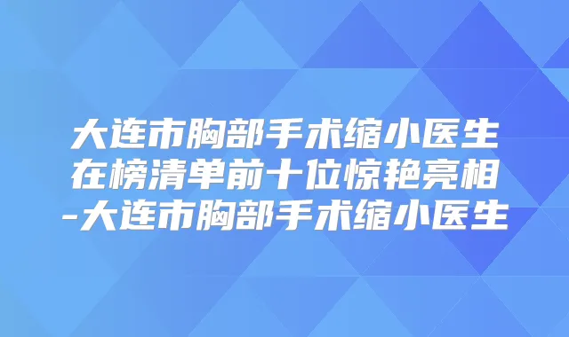大连市胸部手术缩小医生在榜清单前十位惊艳亮相-大连市胸部手术缩小医生