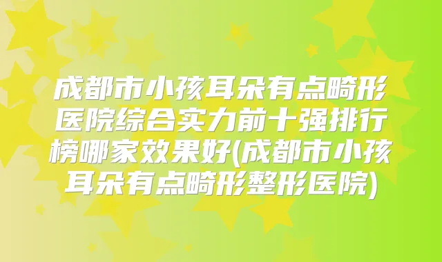 成都市小孩耳朵有点畸形医院综合实力前十强排行榜哪家效果好(成都市小孩耳朵有点畸形整形医院)