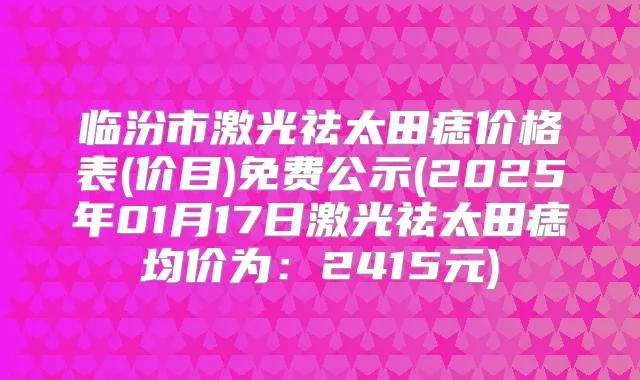 临汾市激光祛太田痣价格表(价目)免费公示(2025年01月17日激光祛太田痣均价为:2415元)