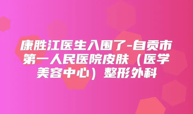 康胜江医生入围了-自贡市第一人民医院皮肤（医学美容中心）整形外科