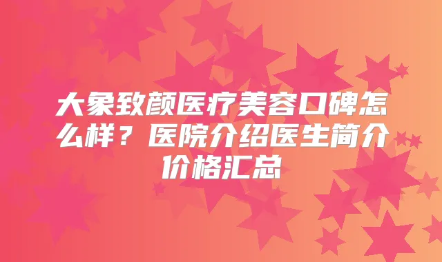 大象致颜医疗美容口碑怎么样？医院介绍医生简介价格汇总