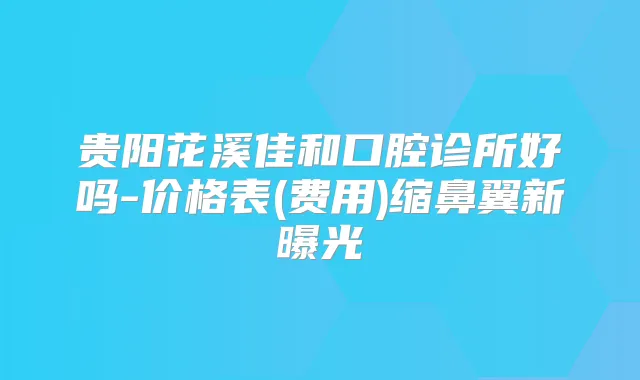 贵阳花溪佳和口腔诊所好吗-价格表(费用)缩鼻翼新曝光