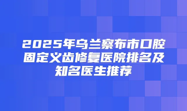 2025年乌兰察布市口腔固定义齿修复医院排名及知名医生推荐