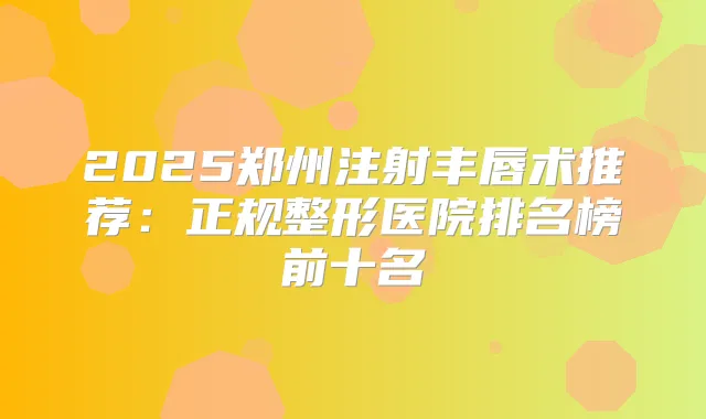 2025郑州注射丰唇术推荐:正规整形医院排名榜前十名