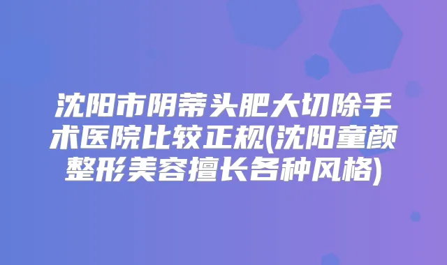 沈阳市阴蒂头肥大切除手术医院比较正规(沈阳童颜整形美容擅长各种风格)