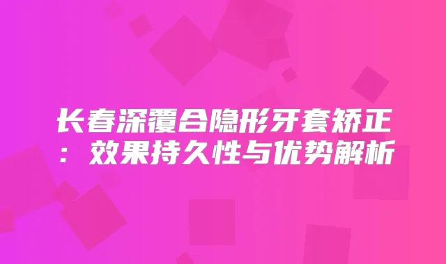 长春深覆合隐形牙套矫正：效果持久性与优势解析