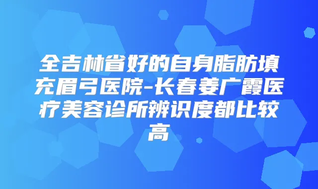 全吉林省好的自身脂肪填充眉弓医院-长春姜广霞医疗美容诊所辨识度都比较高