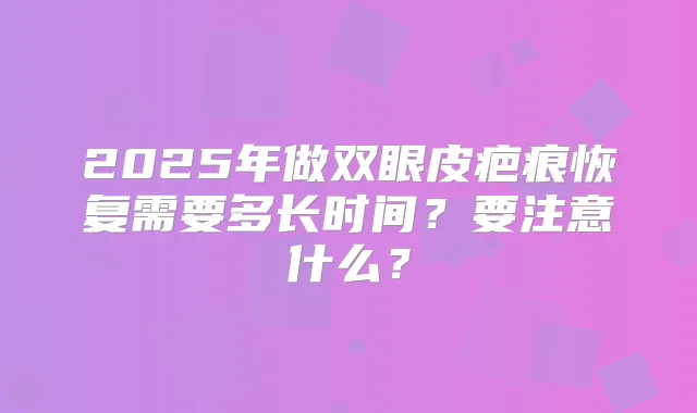 2025年做双眼皮疤痕恢复需要多长时间？要注意什么？