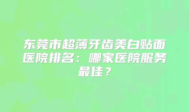 东莞市超薄牙齿美白贴面医院排名:哪家医院服务佳?