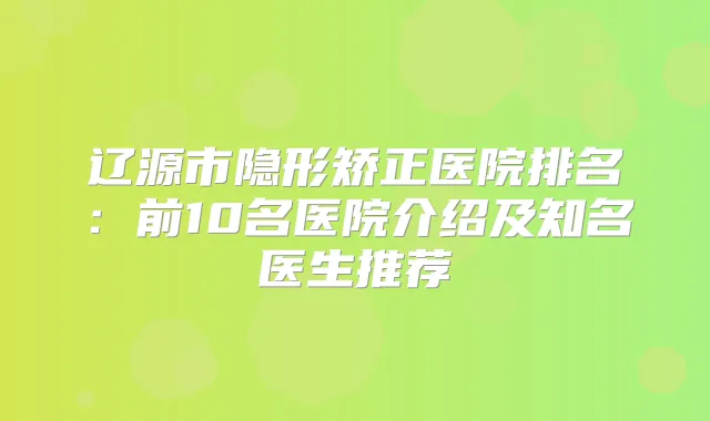 辽源市隐形矫正医院排名：前10名医院介绍及知名医生推荐