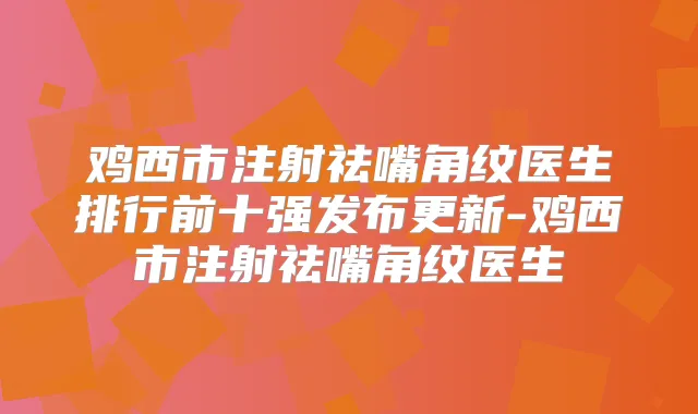 鸡西市注射祛嘴角纹医生排行前十强发布更新-鸡西市注射祛嘴角纹医生