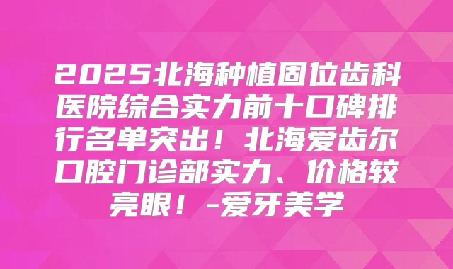 2025北海种植固位齿科医院综合实力前十口碑排行名单突出！北海爱齿尔口腔门诊部实力、价格较亮眼！-爱牙美学