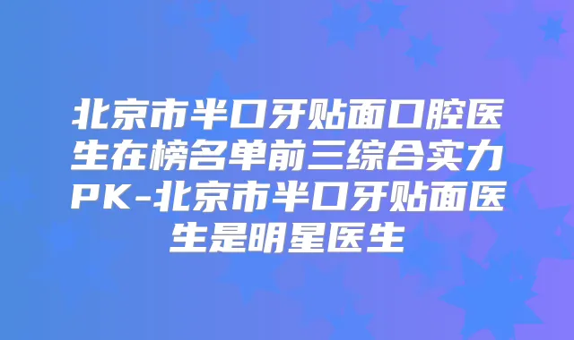 北京市半口牙贴面口腔医生在榜名单前三综合实力PK-北京市半口牙贴面医生是明星医生