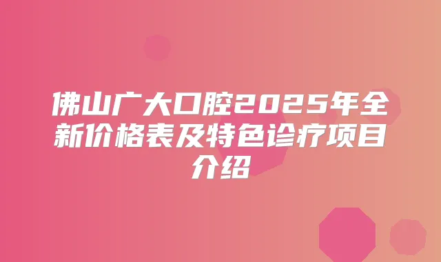 佛山广大口腔2025年全新价格表及特色诊疗项目介绍