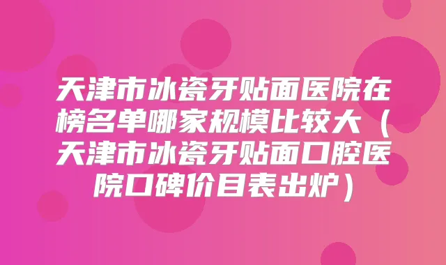 天津市冰瓷牙贴面医院在榜名单哪家规模比较大(天津市冰瓷牙贴面口腔医院口碑价目表出炉)