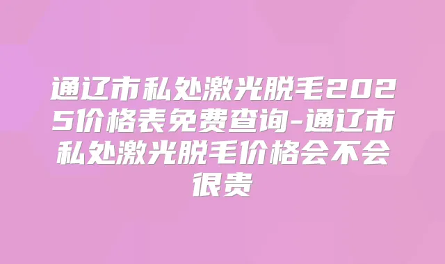 通辽市私处激光脱毛2025价格表免费查询-通辽市私处激光脱毛价格会不会很贵