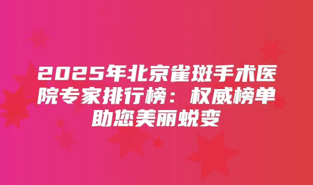 2025年北京雀斑手术医院专家排行榜：榜单助您美丽蜕变