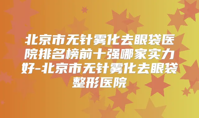 北京市无针雾化去眼袋医院排名榜前十强哪家实力好-北京市无针雾化去眼袋整形医院