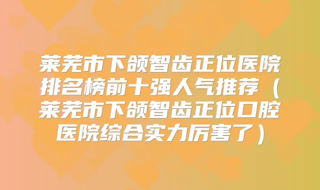 莱芜市下颌智齿正位医院排名榜前十强人气推荐(莱芜市下颌智齿正位口腔医院综合实力厉害了)