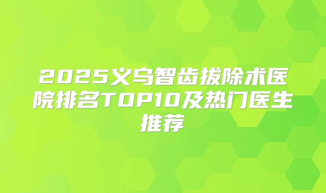 2025义乌智齿拔除术医院排名TOP10及热门医生推荐