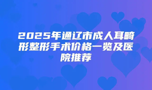 2025年通辽市成人耳畸形整形手术价格一览及医院推荐