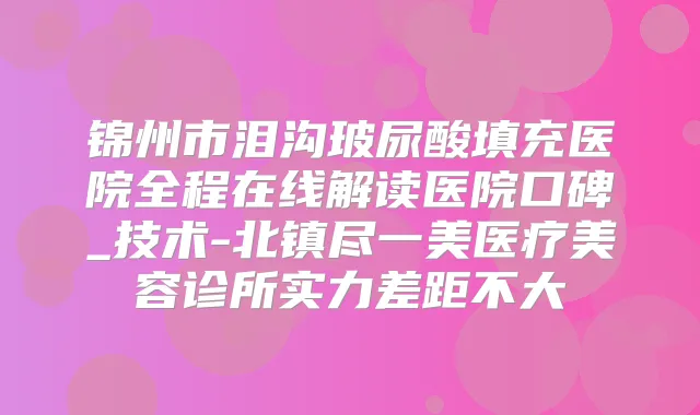 锦州市泪沟玻尿酸填充医院全程在线解读医院口碑_技术-北镇尽一美医疗美容诊所实力差距不大