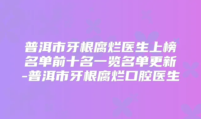 普洱市牙根腐烂医生上榜名单前十名一览名单更新-普洱市牙根腐烂口腔医生