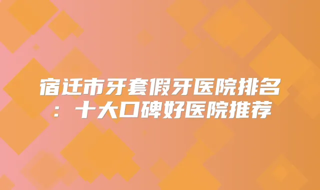 宿迁市牙套假牙医院排名:十大口碑好医院推荐