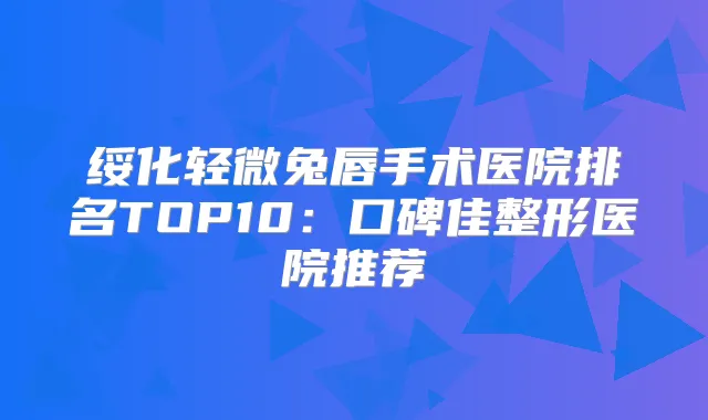 绥化轻微兔唇手术医院排名TOP10：口碑佳整形医院推荐