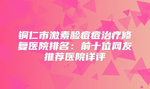铜仁市激素脸痘痘修复医院排名:前十位网友推荐医院详评