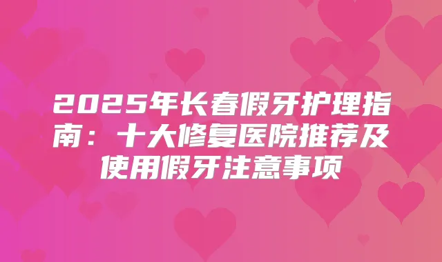 2025年长春假牙护理指南：十大修复医院推荐及使用假牙注意事项