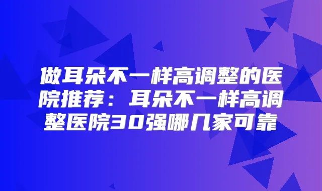 做耳朵不一样高调整的医院推荐:耳朵不一样高调整医院30强哪几家可靠