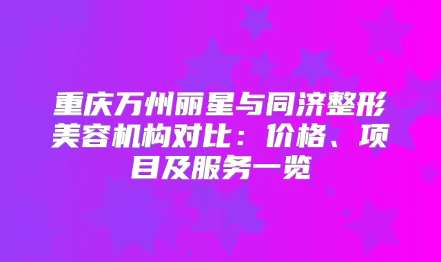 重庆万州丽星与同济整形美容机构对比:价格、项目及服务一览