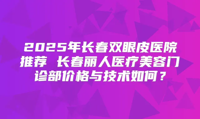 2025年长春双眼皮医院推荐 长春丽人医疗美容门诊部价格与技术如何?