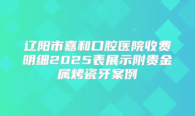 辽阳市嘉和口腔医院收费明细2025表展示附贵金属烤瓷牙案例